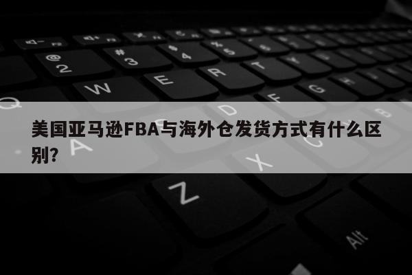 美国亚马逊FBA与海外仓发货方式有什么区别？