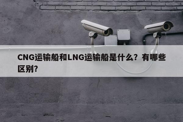 CNG运输船和LNG运输船是什么？有哪些区别？