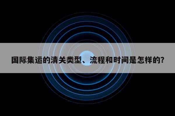 国际集运的清关类型、流程和时间是怎样的？