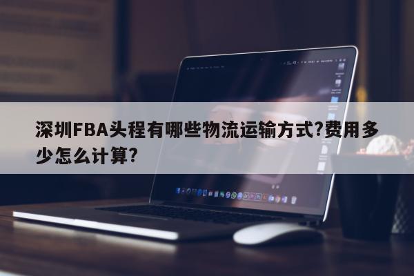 深圳FBA头程有哪些物流运输方式?费用多少怎么计算?