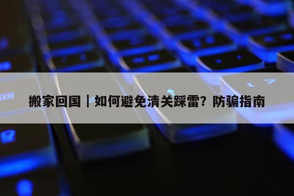 搬家回国｜如何避免清关踩雷？防骗指南