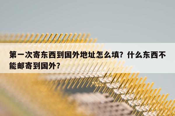 第一次寄东西到国外地址怎么填？什么东西不能邮寄到国外？