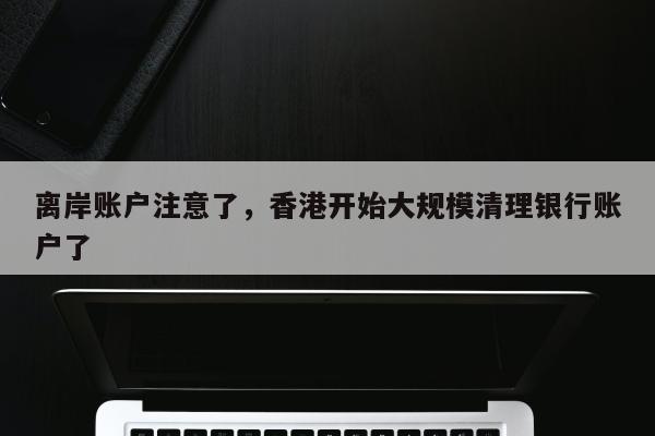 离岸账户注意了，香港开始大规模清理银行账户了