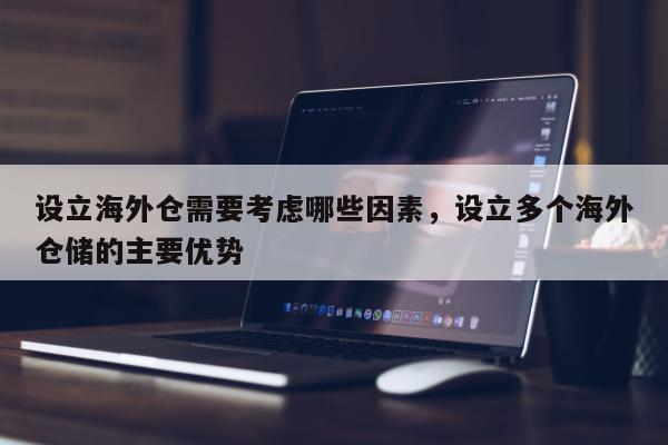 设立海外仓需要考虑哪些因素，设立多个海外仓储的主要优势