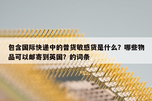 包含国际快递中的普货敏感货是什么？哪些物品可以邮寄到英国？的词条