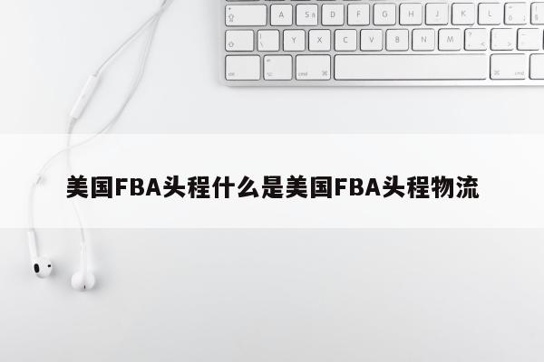 美国FBA头程什么是美国FBA头程物流