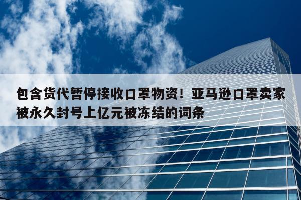 包含货代暂停接收口罩物资！亚马逊口罩卖家被永久封号上亿元被冻结的词条