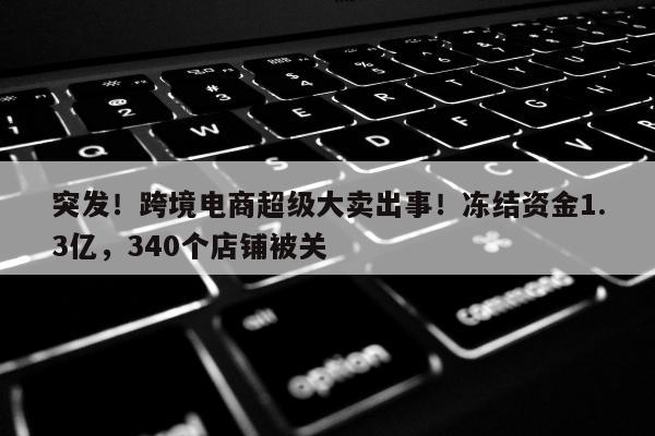 突发！跨境电商超级大卖出事！冻结资金1.3亿，340个店铺被关