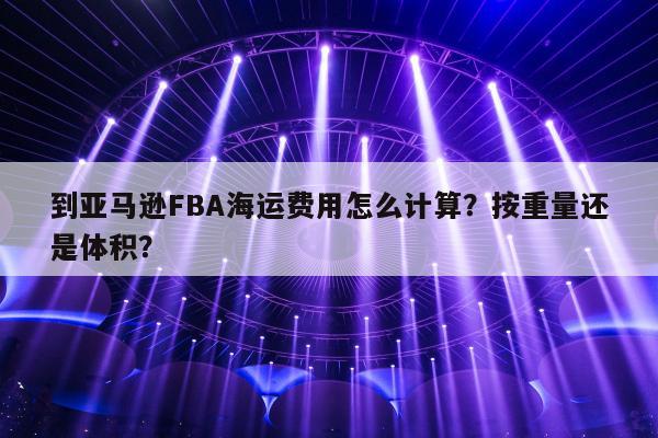 到亚马逊FBA海运费用怎么计算？按重量还是体积？