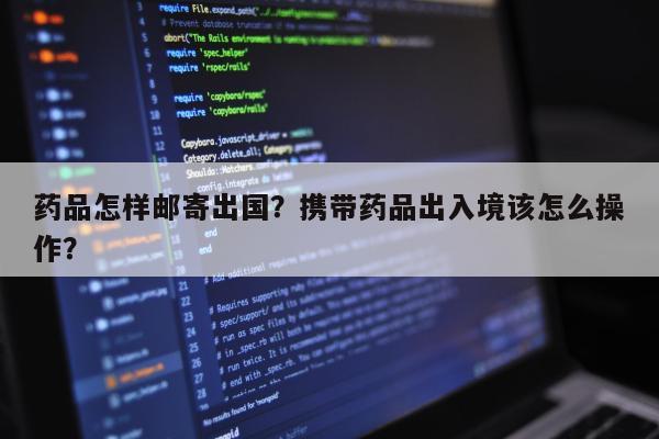 药品怎样邮寄出国？携带药品出入境该怎么操作？