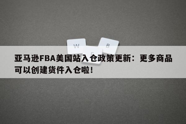 亚马逊FBA美国站入仓政策更新：更多商品可以创建货件入仓啦！