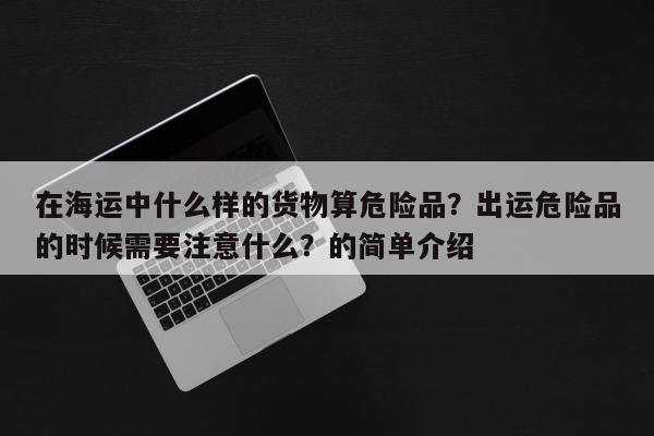 在海运中什么样的货物算危险品？出运危险品的时候需要注意什么？的简单介绍