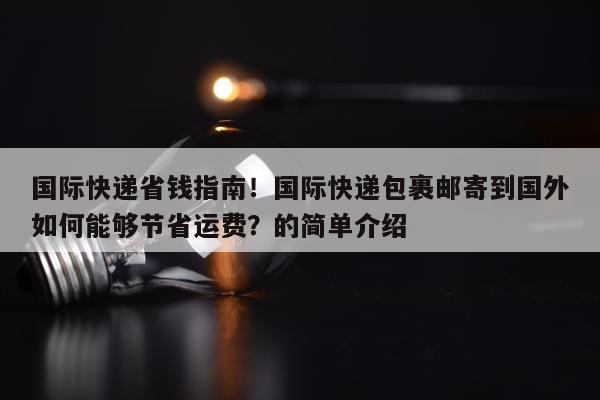 国际快递省钱指南！国际快递包裹邮寄到国外如何能够节省运费？的简单介绍