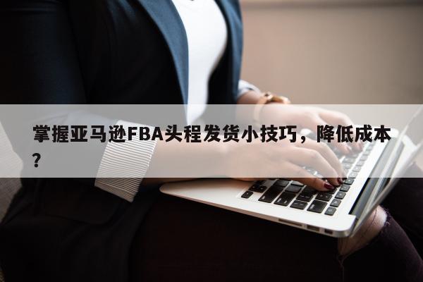 掌握亚马逊FBA头程发货小技巧，降低成本？