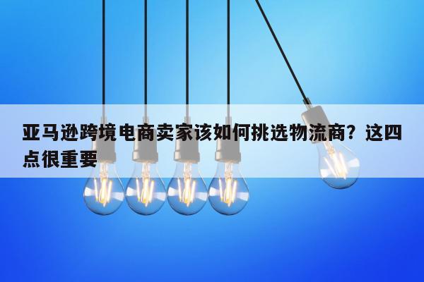 亚马逊跨境电商卖家该如何挑选物流商？这四点很重要