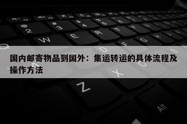 国内邮寄物品到国外：集运转运的具体流程及操作方法