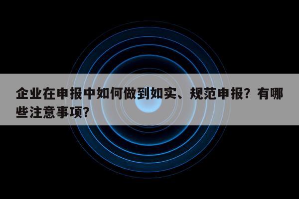 企业在申报中如何做到如实、规范申报？有哪些注意事项？