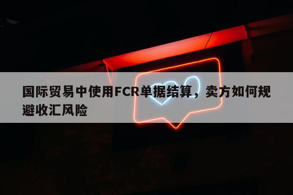 国际贸易中使用FCR单据结算，卖方如何规避收汇风险