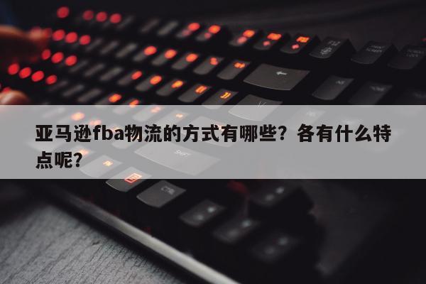 亚马逊fba物流的方式有哪些？各有什么特点呢？