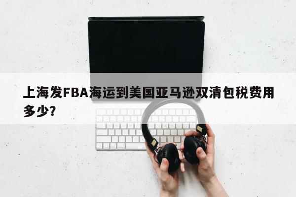 上海发FBA海运到美国亚马逊双清包税费用多少？