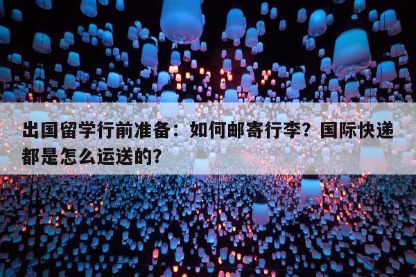 出国留学行前准备：如何邮寄行李？国际快递都是怎么运送的？