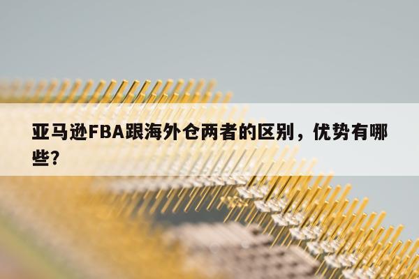 亚马逊FBA跟海外仓两者的区别，优势有哪些？