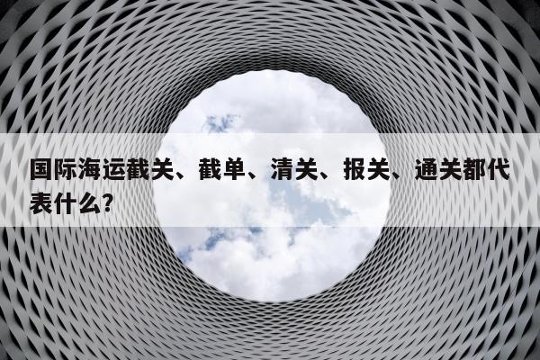 国际海运截关、截单、清关、报关、通关都代表什么？