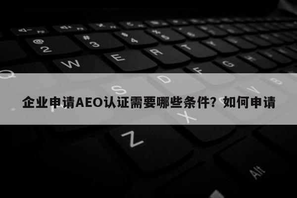 企业申请AEO认证需要哪些条件？如何申请