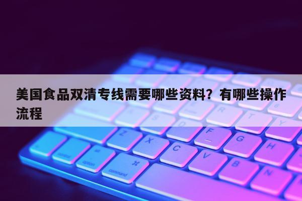 美国食品双清专线需要哪些资料？有哪些操作流程