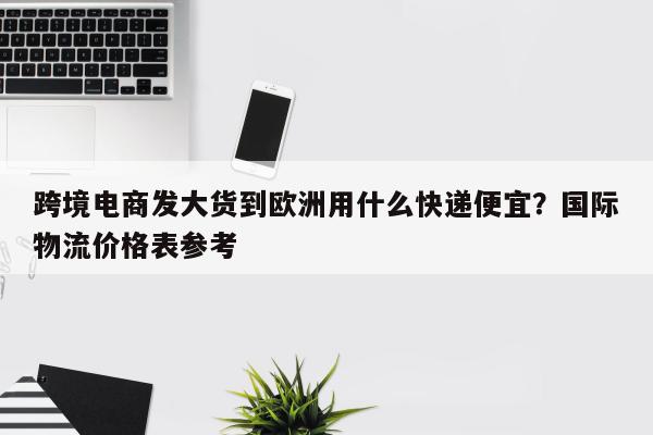 跨境电商发大货到欧洲用什么快递便宜？国际物流价格表参考