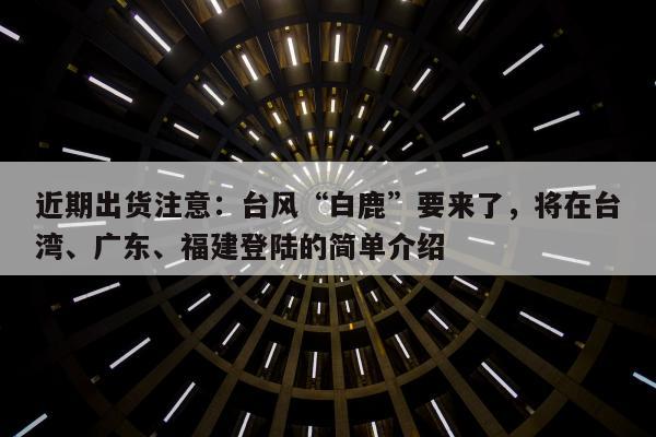 近期出货注意：台风“白鹿”要来了，将在台湾、广东、福建登陆的简单介绍