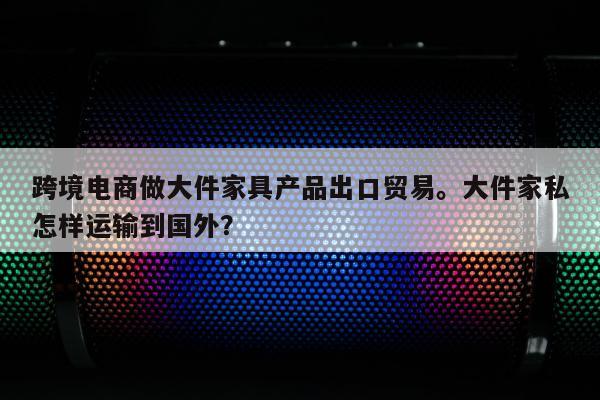 跨境电商做大件家具产品出口贸易。大件家私怎样运输到国外？