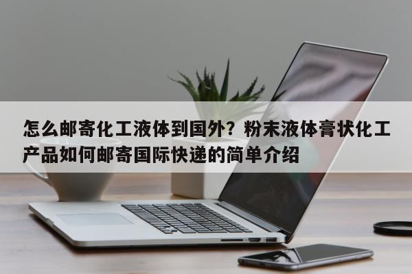 怎么邮寄化工液体到国外？粉末液体膏状化工产品如何邮寄国际快递的简单介绍