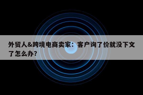 外贸人&跨境电商卖家：客户询了价就没下文了怎么办？