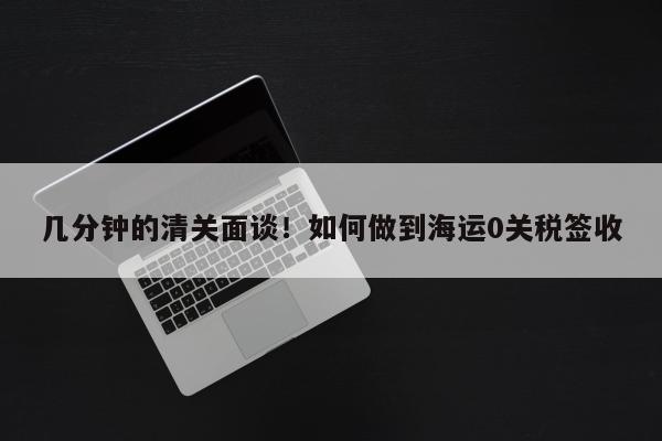 几分钟的清关面谈！如何做到海运0关税签收