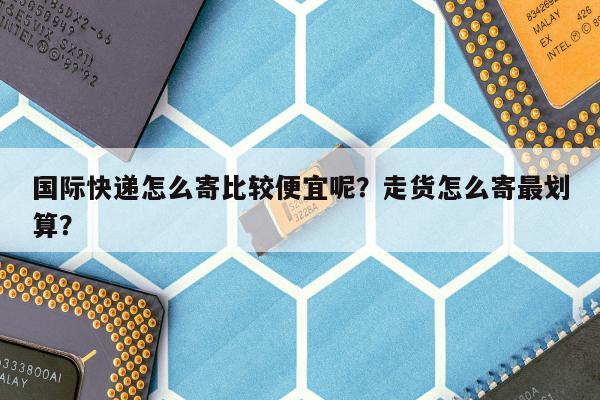 国际快递怎么寄比较便宜呢？走货怎么寄最划算？