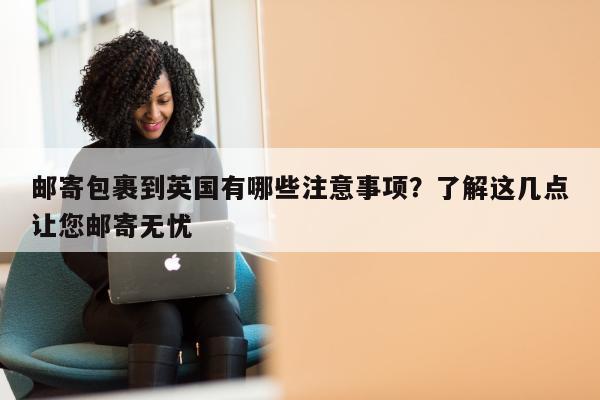 邮寄包裹到英国有哪些注意事项？了解这几点让您邮寄无忧