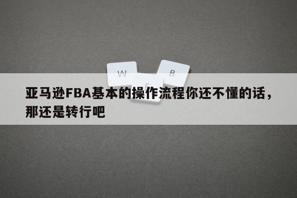 亚马逊FBA基本的操作流程你还不懂的话，那还是转行吧