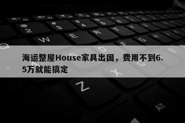 海运整屋House家具出国，费用不到6.5万就能搞定