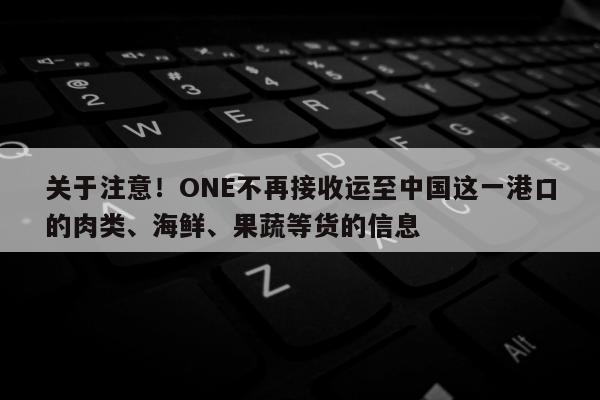 关于注意！ONE不再接收运至中国这一港口的肉类、海鲜、果蔬等货的信息